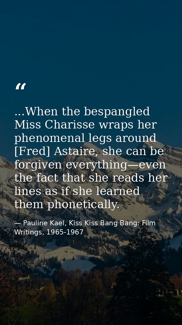 ...When the bespangled Miss Charisse wraps her phenomenal legs around [Fred] Astaire, she can be forgiven everything—eve — Pauline Kael, Kiss Kiss Bang Bang: Film Writings, 1965-1967