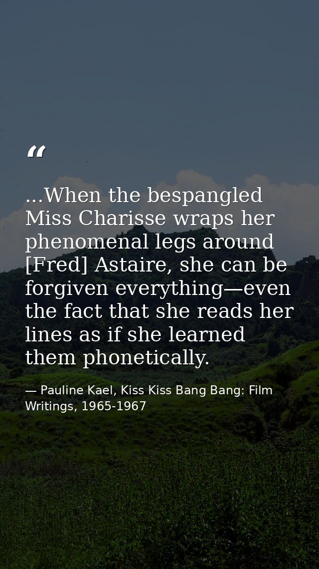 ...When the bespangled Miss Charisse wraps her phenomenal legs around [Fred] Astaire, she can be forgiven everything—eve — Pauline Kael, Kiss Kiss Bang Bang: Film Writings, 1965-1967