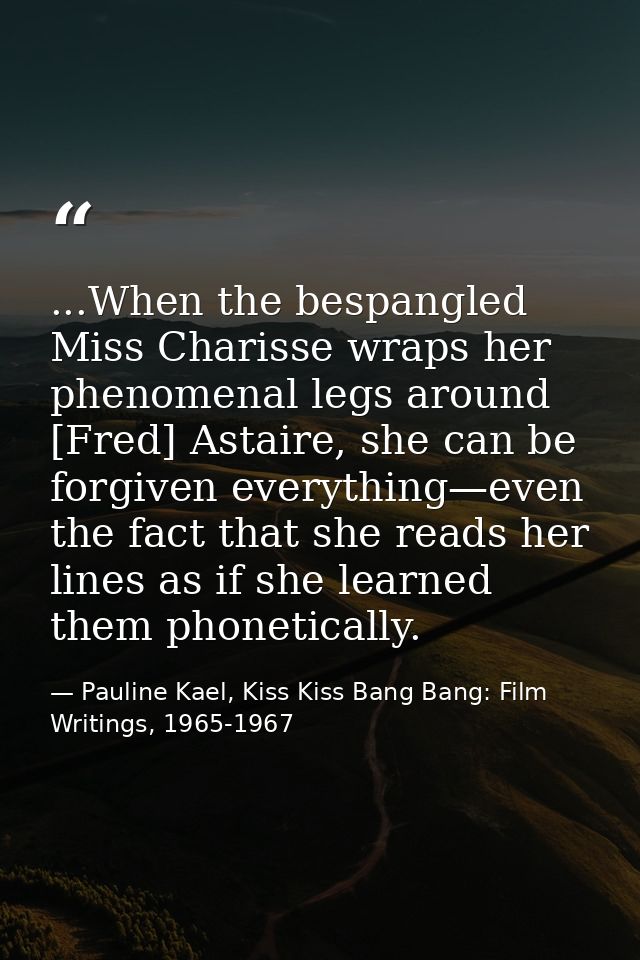...When the bespangled Miss Charisse wraps her phenomenal legs around [Fred] Astaire, she can be forgiven everything—eve — Pauline Kael, Kiss Kiss Bang Bang: Film Writings, 1965-1967