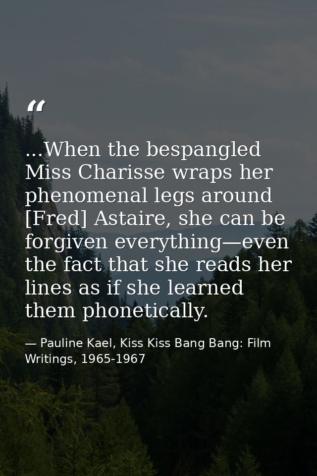 ...When the bespangled Miss Charisse wraps her phenomenal legs around [Fred] Astaire, she can be forgiven everything—eve — Pauline Kael, Kiss Kiss Bang Bang: Film Writings, 1965-1967