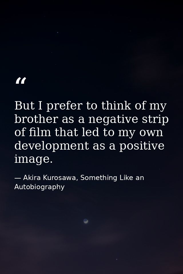 But I prefer to think of my brother as a negative strip of film that led to my own development as a positive image. — Akira Kurosawa, Something Like an Autobiography