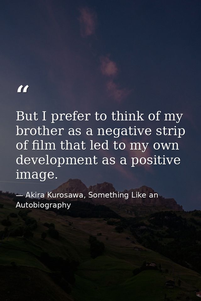 But I prefer to think of my brother as a negative strip of film that led to my own development as a positive image. — Akira Kurosawa, Something Like an Autobiography