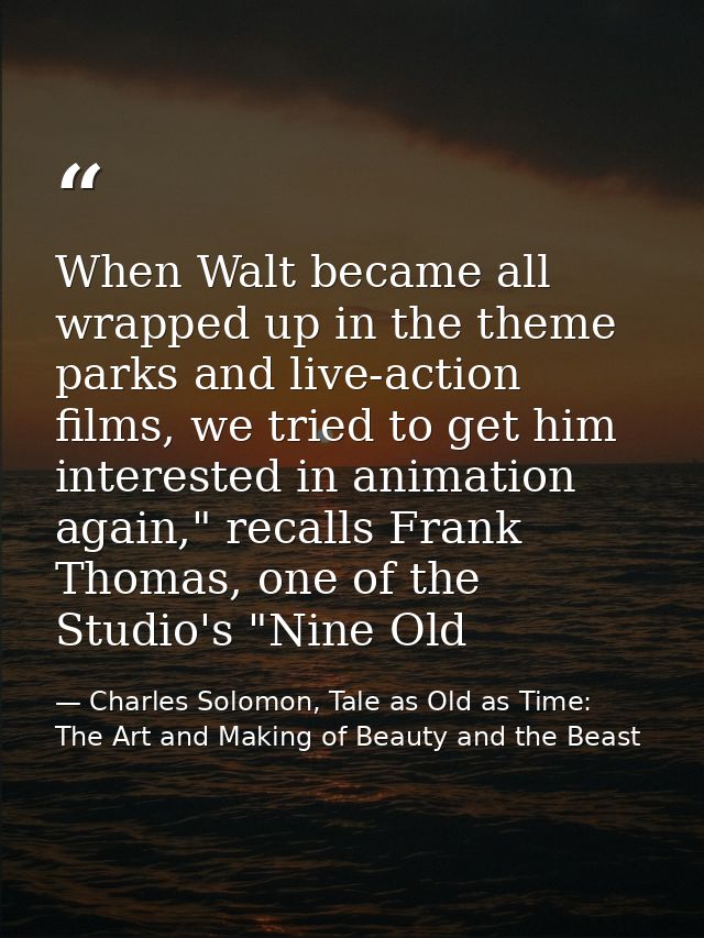 When Walt became all wrapped up in the theme parks and live-action films, we tried to get him interested in animation ag — Charles Solomon, Tale as Old as Time: The Art and Making of Beauty and the Beast