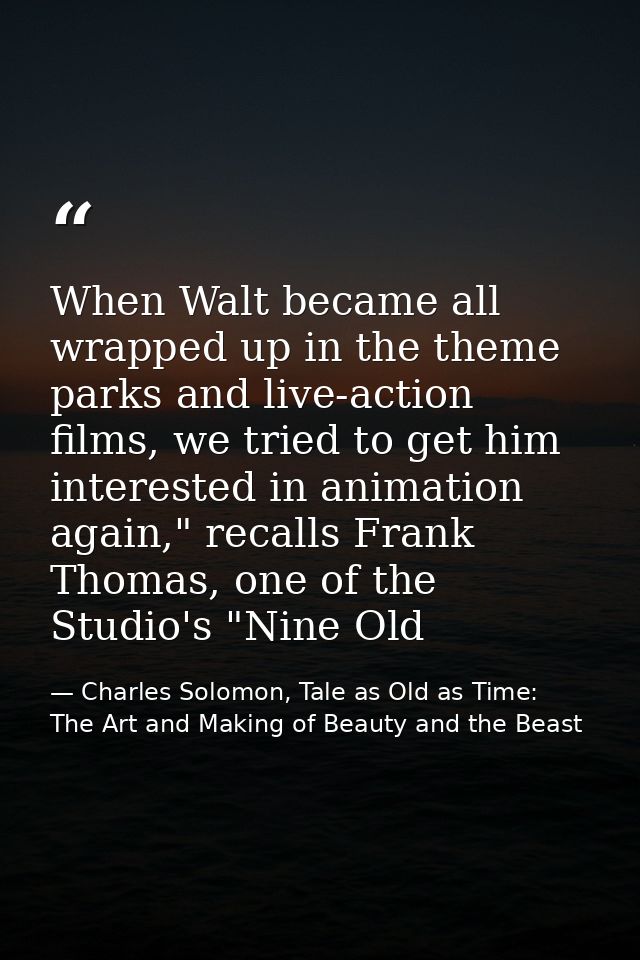 When Walt became all wrapped up in the theme parks and live-action films, we tried to get him interested in animation ag — Charles Solomon, Tale as Old as Time: The Art and Making of Beauty and the Beast