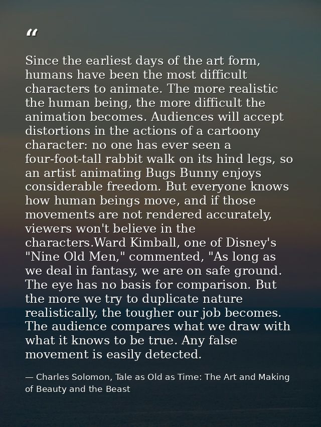 Since the earliest days of the art form, humans have been the most difficult characters to animate. The more realistic t — Charles Solomon, Tale as Old as Time: The Art and Making of Beauty and the Beast