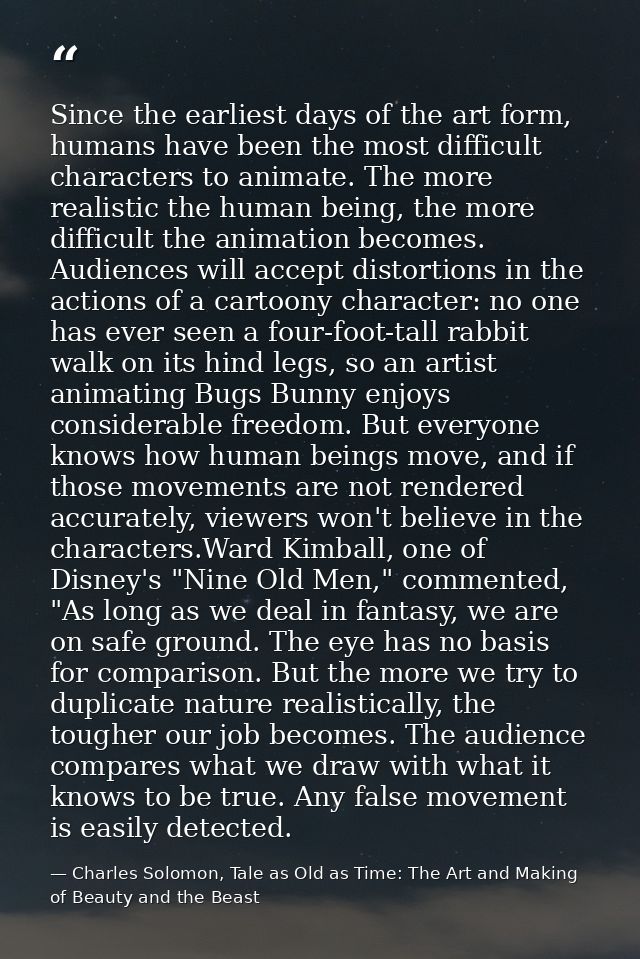 Since the earliest days of the art form, humans have been the most difficult characters to animate. The more realistic t — Charles Solomon, Tale as Old as Time: The Art and Making of Beauty and the Beast