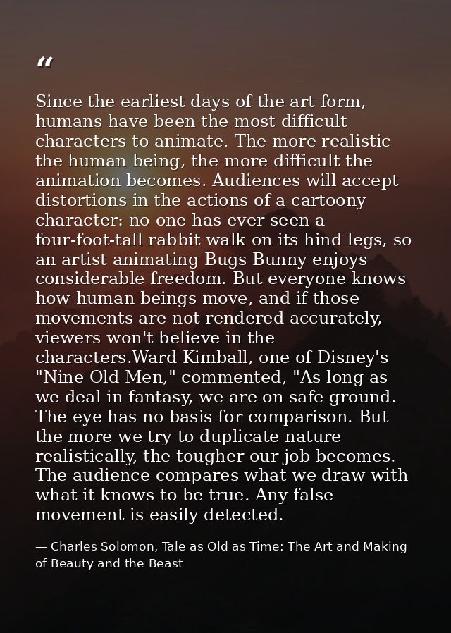Since the earliest days of the art form, humans have been the most difficult characters to animate. The more realistic t — Charles Solomon, Tale as Old as Time: The Art and Making of Beauty and the Beast
