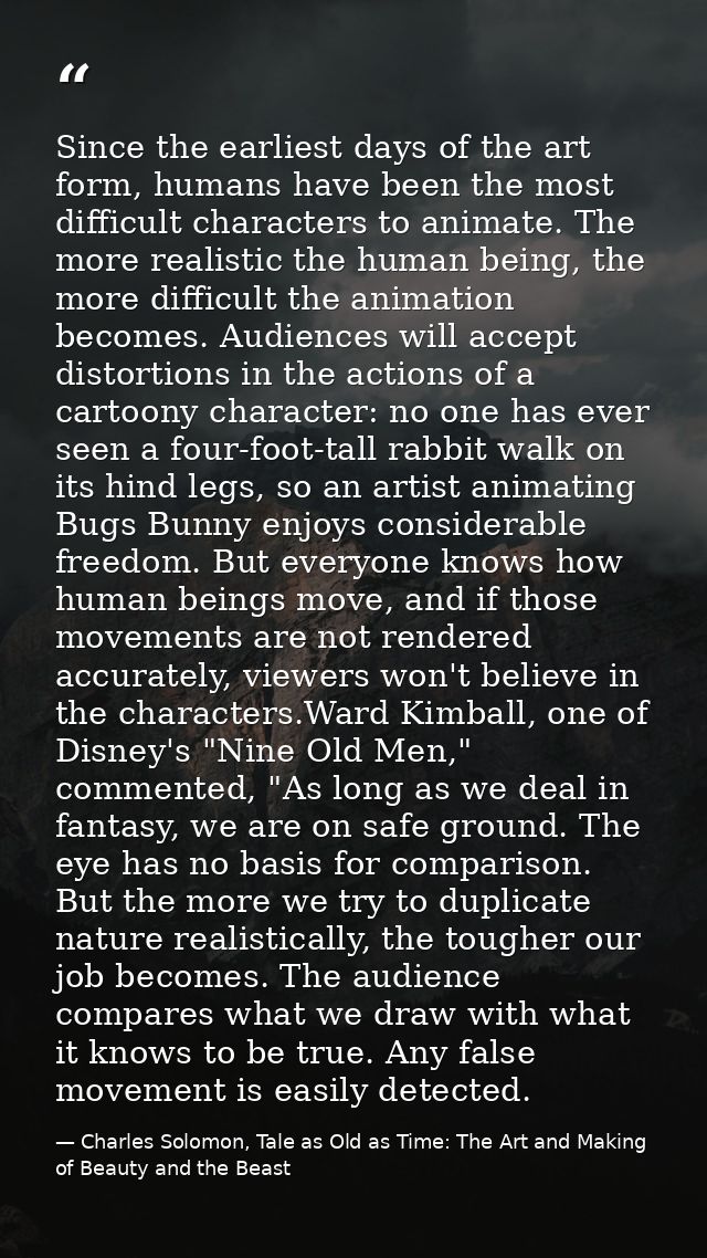 Since the earliest days of the art form, humans have been the most difficult characters to animate. The more realistic t — Charles Solomon, Tale as Old as Time: The Art and Making of Beauty and the Beast