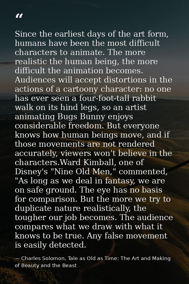 Since the earliest days of the art form, humans have been the most difficult characters to animate. The more realistic t — Charles Solomon, Tale as Old as Time: The Art and Making of Beauty and the Beast