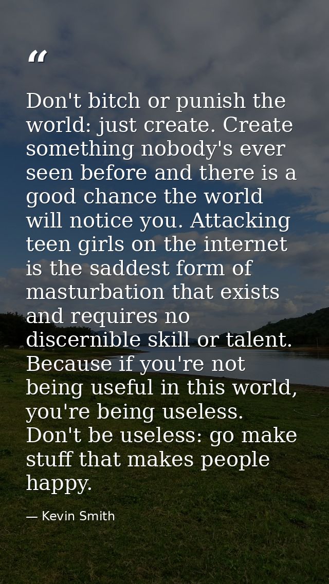 Don't bitch or punish the world: just create. Create something nobody's ever seen before and there is a good chance the  — Kevin Smith