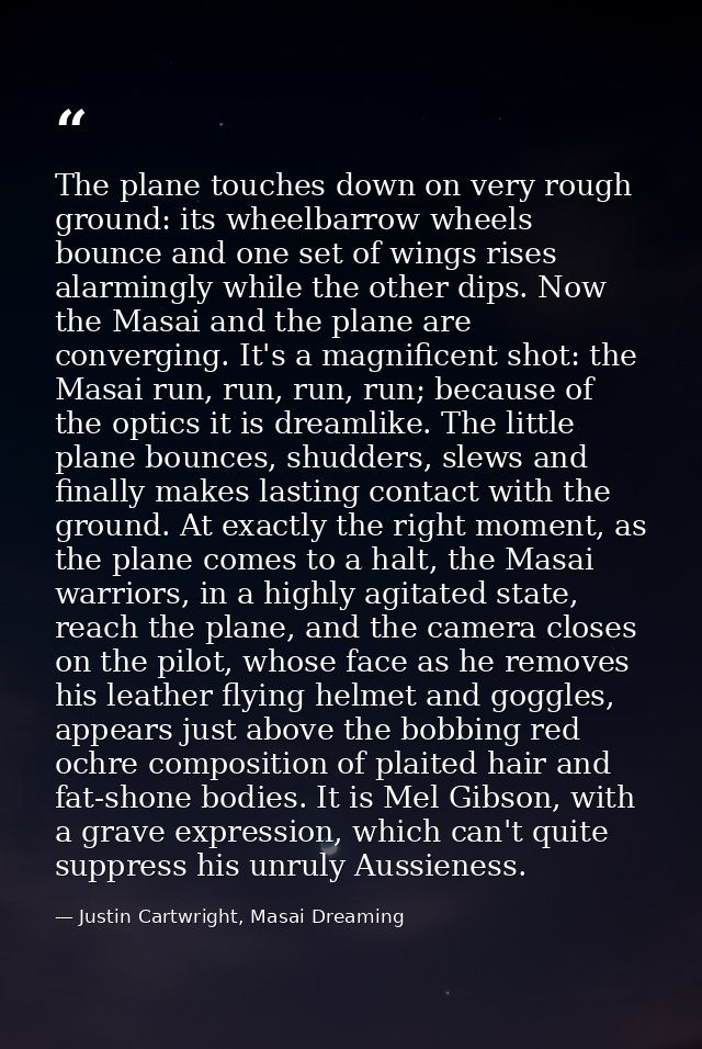 The plane touches down on very rough ground: its wheelbarrow wheels bounce and one set of wings rises alarmingly while t — Justin Cartwright, Masai Dreaming