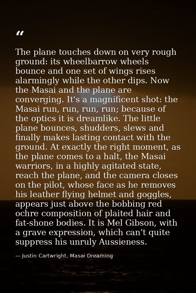 The plane touches down on very rough ground: its wheelbarrow wheels bounce and one set of wings rises alarmingly while t — Justin Cartwright, Masai Dreaming