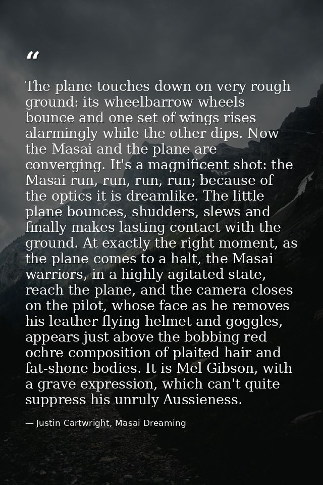 The plane touches down on very rough ground: its wheelbarrow wheels bounce and one set of wings rises alarmingly while t — Justin Cartwright, Masai Dreaming