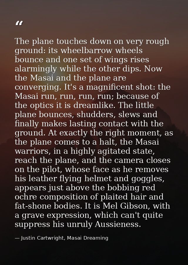 The plane touches down on very rough ground: its wheelbarrow wheels bounce and one set of wings rises alarmingly while t — Justin Cartwright, Masai Dreaming