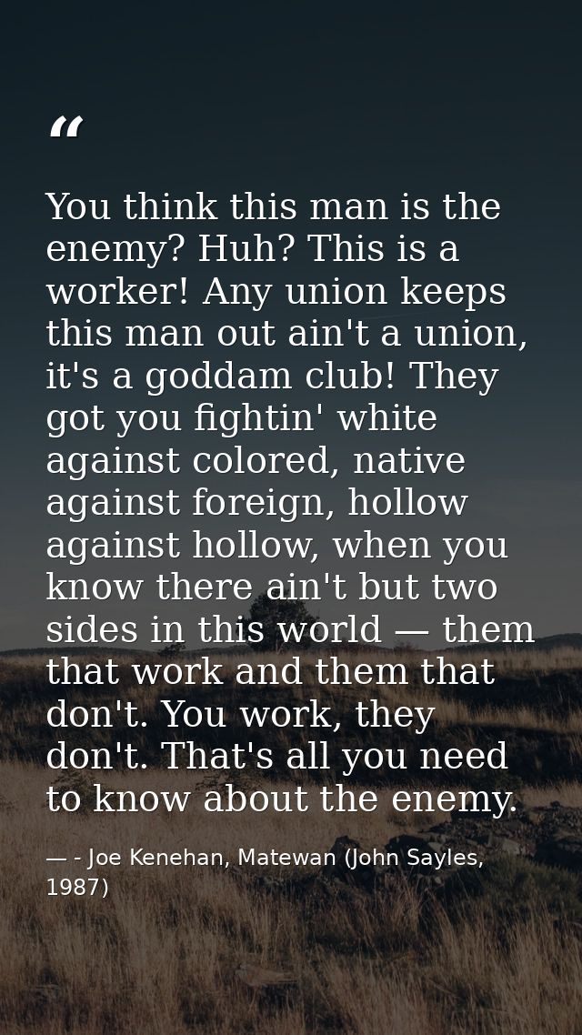 You think this man is the enemy? Huh? This is a worker! Any union keeps this man out ain't a union, it's a goddam club!  — - Joe Kenehan, Matewan (John Sayles, 1987)