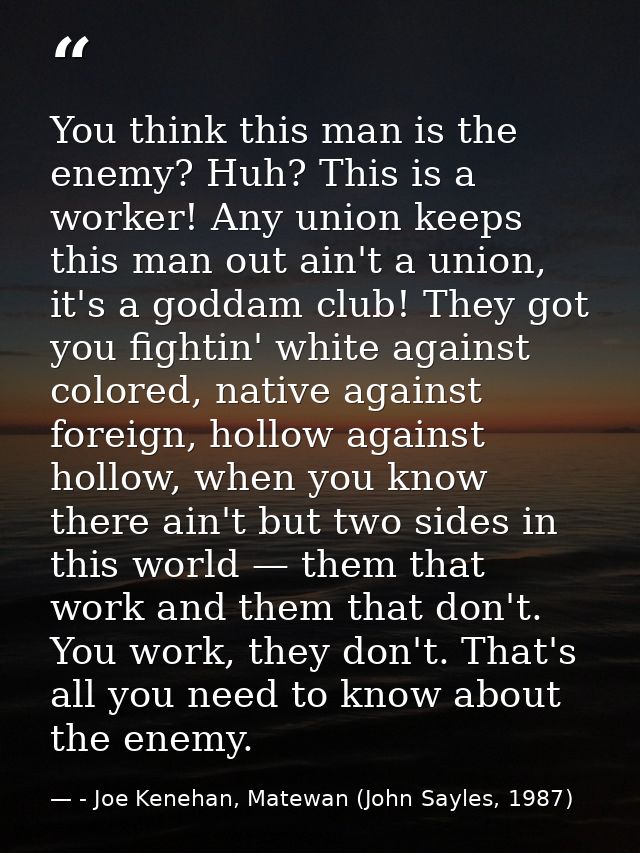 You think this man is the enemy? Huh? This is a worker! Any union keeps this man out ain't a union, it's a goddam club!  — - Joe Kenehan, Matewan (John Sayles, 1987)