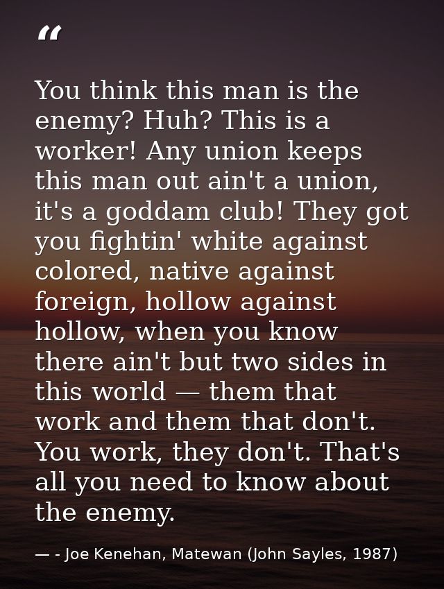 You think this man is the enemy? Huh? This is a worker! Any union keeps this man out ain't a union, it's a goddam club!  — - Joe Kenehan, Matewan (John Sayles, 1987)