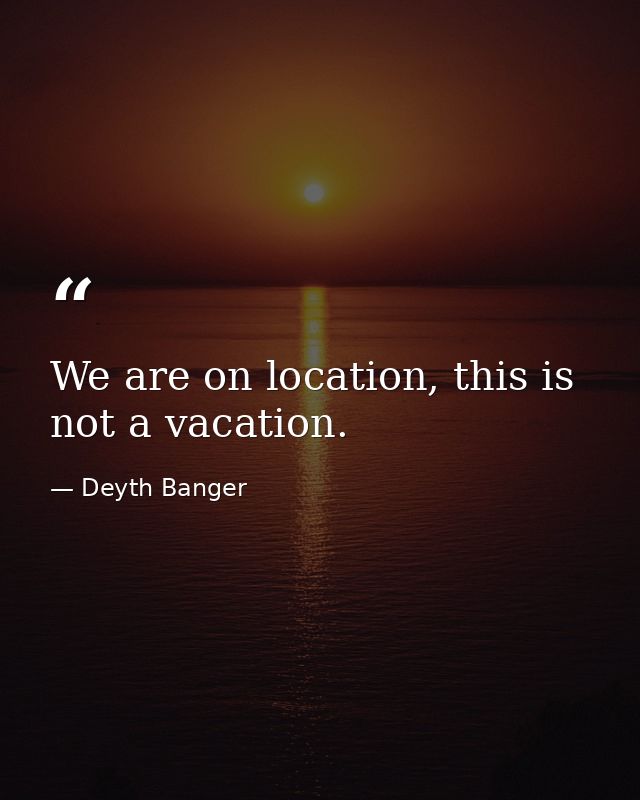 We are on location, this is not a vacation. — Deyth Banger