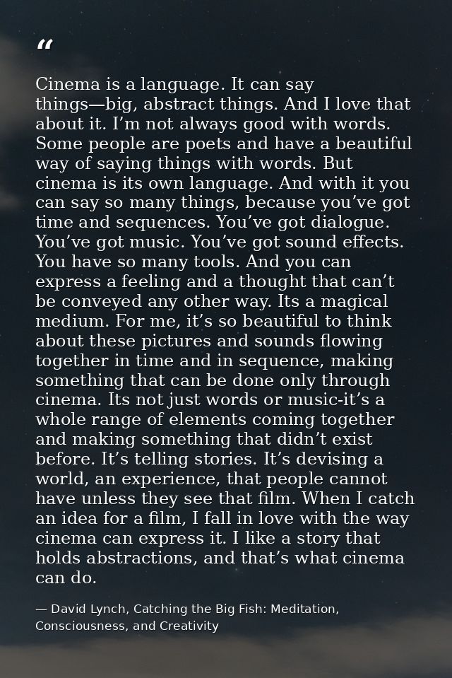 Cinema is a language. It can say things—big, abstract things. And I love that about it. I’m not always good with words.  — David Lynch, Catching the Big Fish: Meditation, Consciousness, and Creativity