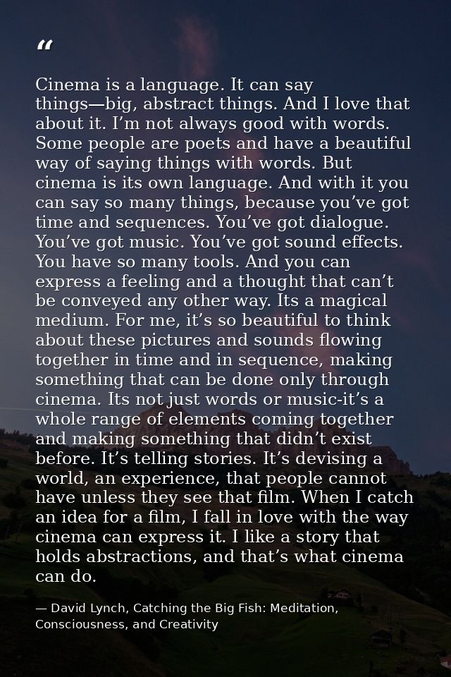 Cinema is a language. It can say things—big, abstract things. And I love that about it. I’m not always good with words.  — David Lynch, Catching the Big Fish: Meditation, Consciousness, and Creativity
