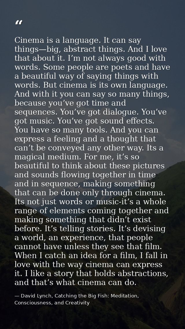 Cinema is a language. It can say things—big, abstract things. And I love that about it. I’m not always good with words.  — David Lynch, Catching the Big Fish: Meditation, Consciousness, and Creativity