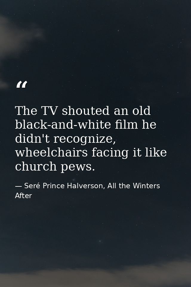 The TV shouted an old black-and-white film he didn't recognize, wheelchairs facing it like church pews. — Seré Prince Halverson, All the Winters After