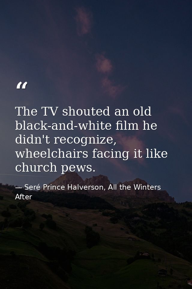 The TV shouted an old black-and-white film he didn't recognize, wheelchairs facing it like church pews. — Seré Prince Halverson, All the Winters After