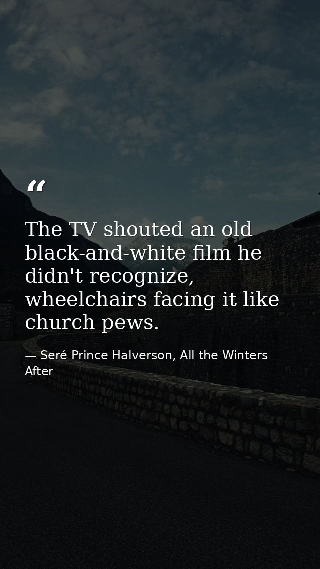 The TV shouted an old black-and-white film he didn't recognize, wheelchairs facing it like church pews. — Seré Prince Halverson, All the Winters After