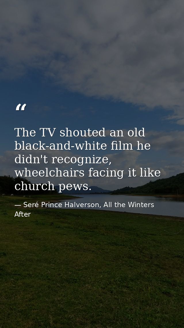 The TV shouted an old black-and-white film he didn't recognize, wheelchairs facing it like church pews. — Seré Prince Halverson, All the Winters After