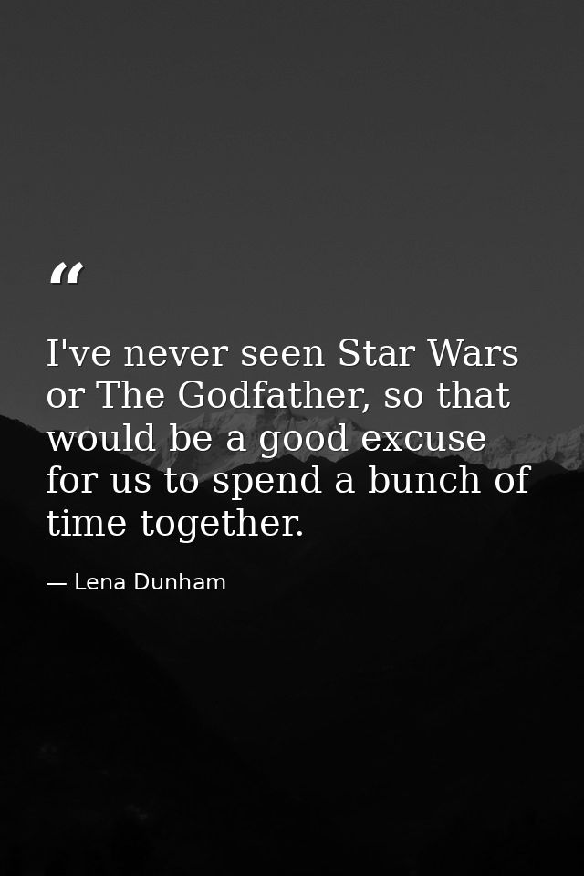 I've never seen Star Wars or The Godfather, so that would be a good excuse for us to spend a bunch of time together. — Lena Dunham