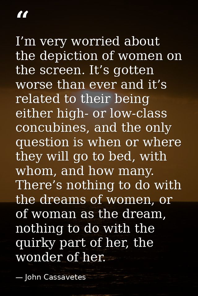 I’m very worried about the depiction of women on the screen. It’s gotten worse than ever and it’s related to their being — John Cassavetes