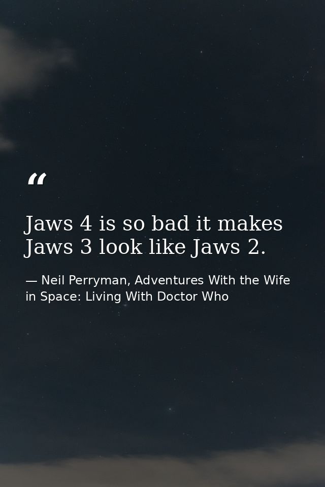 Jaws 4 is so bad it makes Jaws 3 look like Jaws 2. — Neil Perryman, Adventures With the Wife in Space: Living With Doctor Who