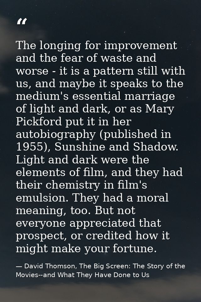 The longing for improvement and the fear of waste and worse - it is a pattern still with us, and maybe it speaks to the  — David Thomson, The Big Screen: The Story of the Movies--and What They Have Done to Us