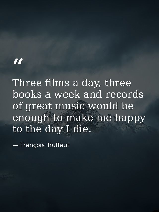 Three films a day, three books a week and records of great music would be enough to make me happy to the day I die. — François Truffaut