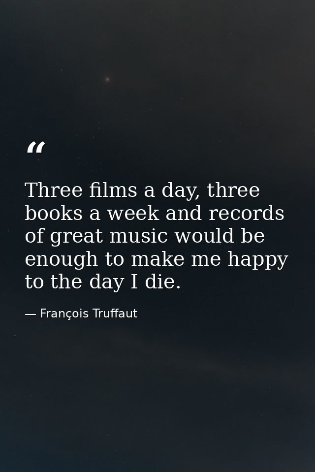 Three films a day, three books a week and records of great music would be enough to make me happy to the day I die. — François Truffaut