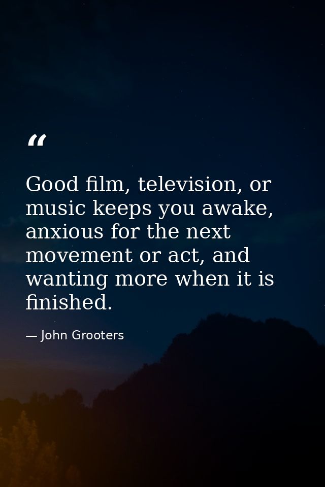 Good film, television, or music keeps you awake, anxious for the next movement or act, and wanting more when it is finis — John Grooters