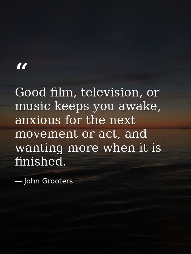 Good film, television, or music keeps you awake, anxious for the next movement or act, and wanting more when it is finis — John Grooters