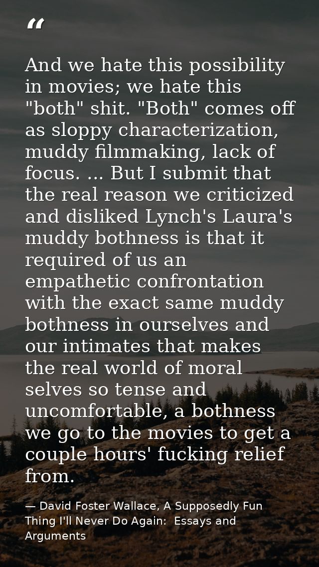 And we hate this possibility in movies; we hate this "both" shit. "Both" comes off as sloppy characterization, muddy fil — David Foster Wallace, A Supposedly Fun Thing I'll Never Do Again:  Essays and Arguments