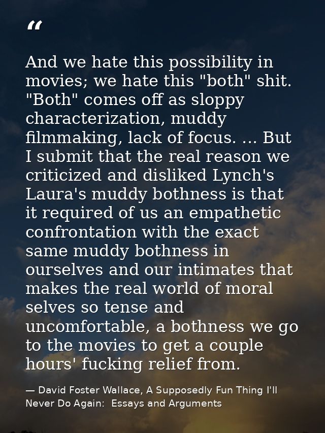 And we hate this possibility in movies; we hate this "both" shit. "Both" comes off as sloppy characterization, muddy fil — David Foster Wallace, A Supposedly Fun Thing I'll Never Do Again:  Essays and Arguments