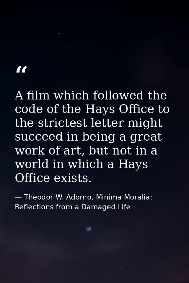 A film which followed the code of the Hays Office to the strictest letter might succeed in being a great work of art, bu — Theodor W. Adorno, Minima Moralia: Reflections from a Damaged Life