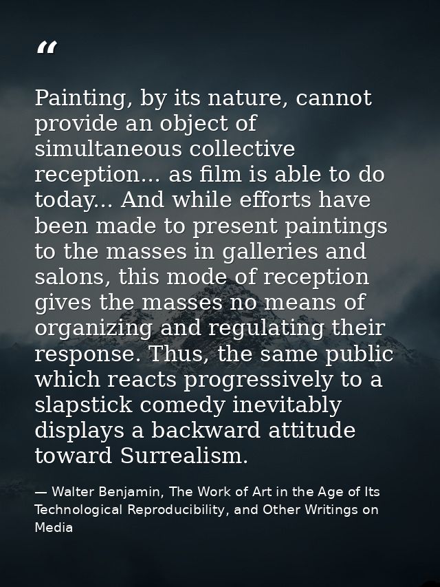 Painting, by its nature, cannot provide an object of simultaneous collective reception... as film is able to do today... — Walter Benjamin, The Work of Art in the Age of Its Technological Reproducibility, and Other Writings on Media