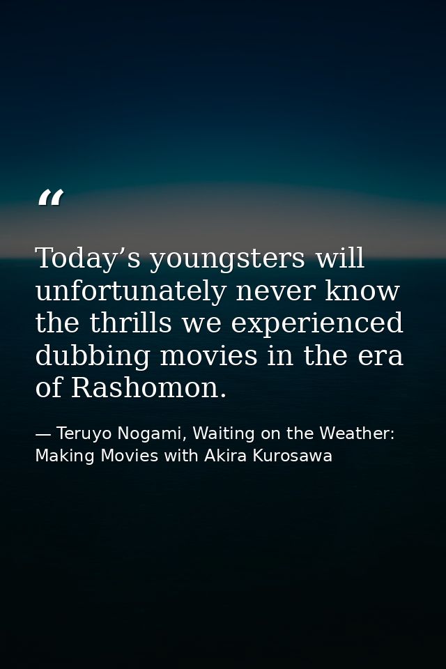 Today’s youngsters will unfortunately never know the thrills we experienced dubbing movies in the era of Rashomon. — Teruyo Nogami, Waiting on the Weather: Making Movies with Akira Kurosawa