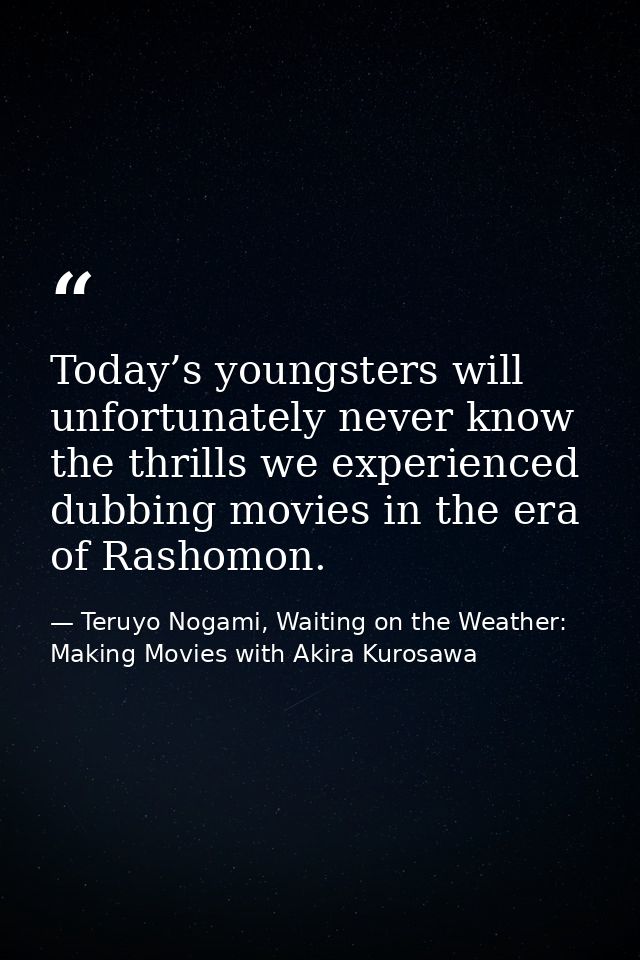 Today’s youngsters will unfortunately never know the thrills we experienced dubbing movies in the era of Rashomon. — Teruyo Nogami, Waiting on the Weather: Making Movies with Akira Kurosawa