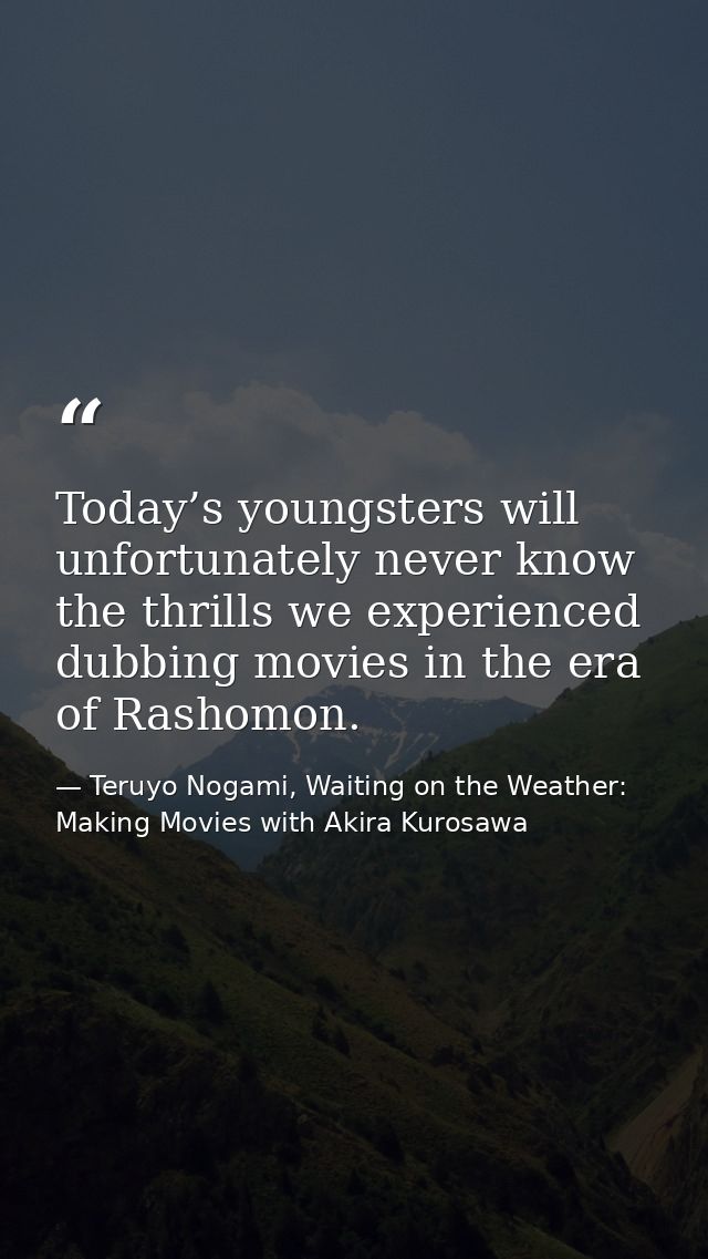 Today’s youngsters will unfortunately never know the thrills we experienced dubbing movies in the era of Rashomon. — Teruyo Nogami, Waiting on the Weather: Making Movies with Akira Kurosawa