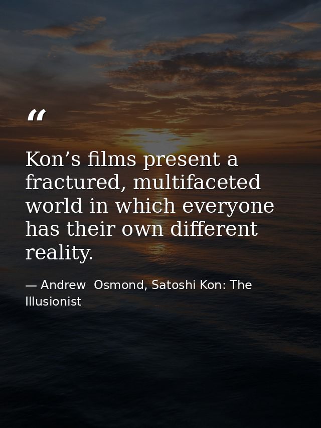 Kon’s films present a fractured, multifaceted world in which everyone has their own different reality. — Andrew  Osmond, Satoshi Kon: The Illusionist