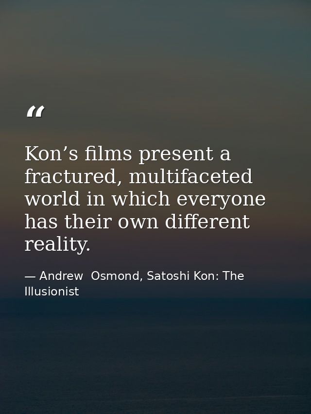Kon’s films present a fractured, multifaceted world in which everyone has their own different reality. — Andrew  Osmond, Satoshi Kon: The Illusionist