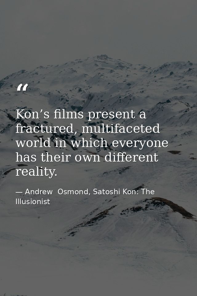 Kon’s films present a fractured, multifaceted world in which everyone has their own different reality. — Andrew  Osmond, Satoshi Kon: The Illusionist
