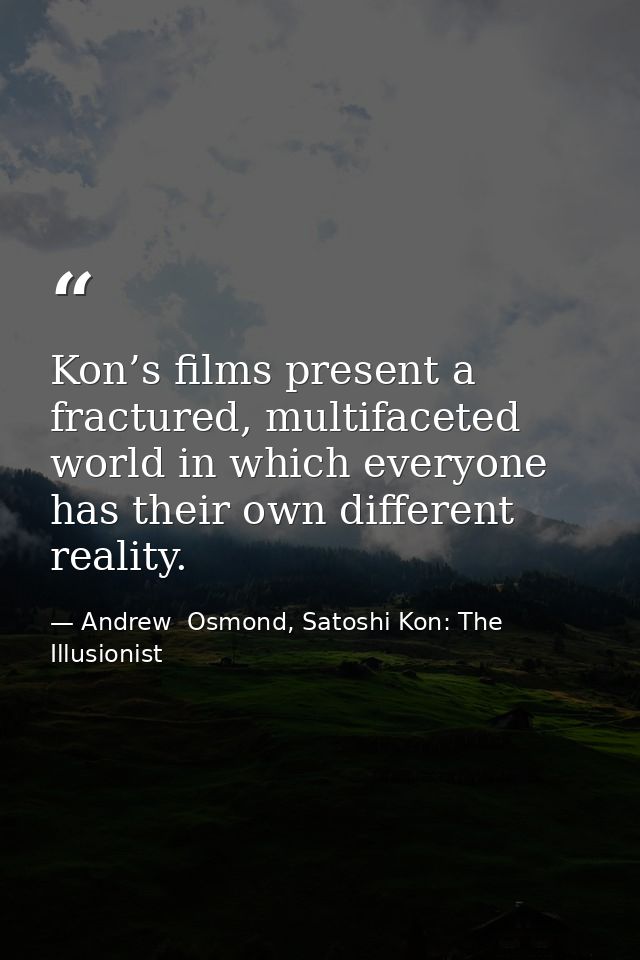 Kon’s films present a fractured, multifaceted world in which everyone has their own different reality. — Andrew  Osmond, Satoshi Kon: The Illusionist