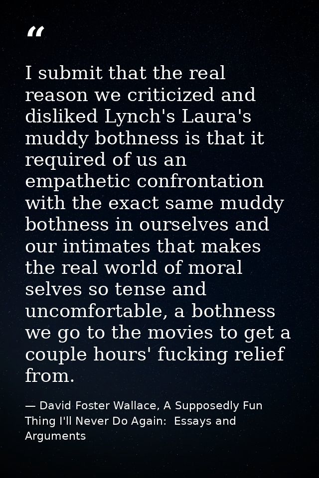 I submit that the real reason we criticized and disliked Lynch's Laura's muddy bothness is that it required of us an emp — David Foster Wallace, A Supposedly Fun Thing I'll Never Do Again:  Essays and Arguments