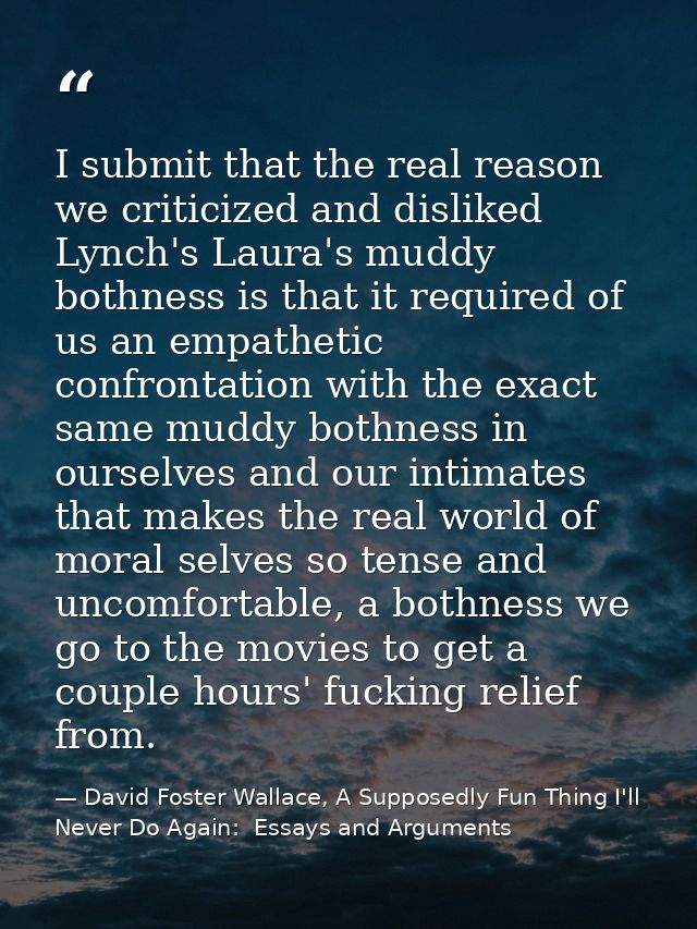 I submit that the real reason we criticized and disliked Lynch's Laura's muddy bothness is that it required of us an emp — David Foster Wallace, A Supposedly Fun Thing I'll Never Do Again:  Essays and Arguments